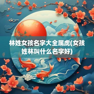 林姓女孩名字大全属虎(女孩姓林叫什么名字好)