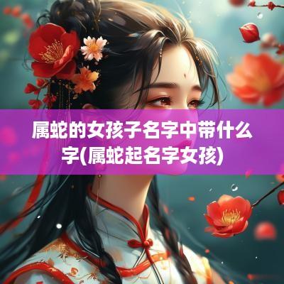属蛇的女孩子名字中带什么字(属蛇起名字女孩)