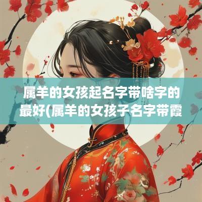 属羊的女孩起名字带啥字的最好(属羊的女孩子名字带霞字好吗怎么取)