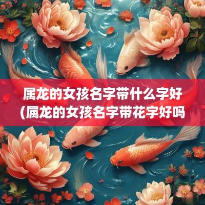 属龙的女孩名字带什么字好(属龙的女孩名字带花字好吗好听吗)
