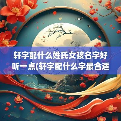 轩字配什么姓氏女孩名字好听一点(轩字配什么字最合适)
