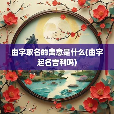 由字取名的寓意是什么(由字起名吉利吗)
