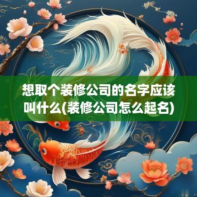 想取个装修公司的名字应该叫什么(装修公司怎么起名)