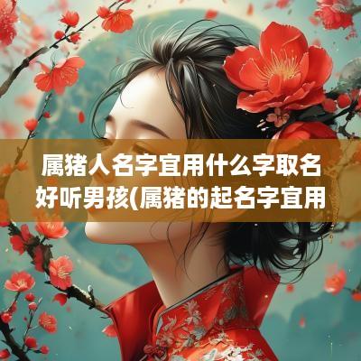 属猪人名字宜用什么字取名好听男孩(属猪的起名字宜用什么字)
