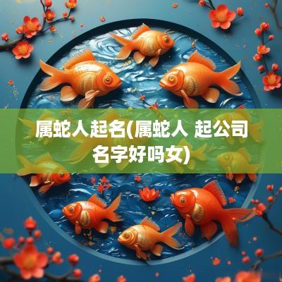 属蛇人起名(属蛇人 起公司名字好吗女)