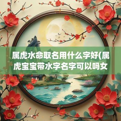 属虎水命取名用什么字好(属虎宝宝带水字名字可以吗女孩)