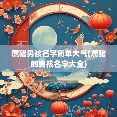 属猪男孩名字简单大气(属猪的男孩名字大全)