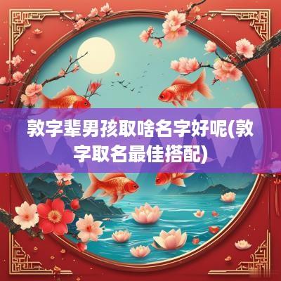 敦字辈男孩取啥名字好呢(敦字取名最佳搭配)
