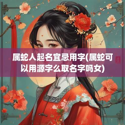 属蛇人起名宜忌用字(属蛇可以用源字么取名字吗女)