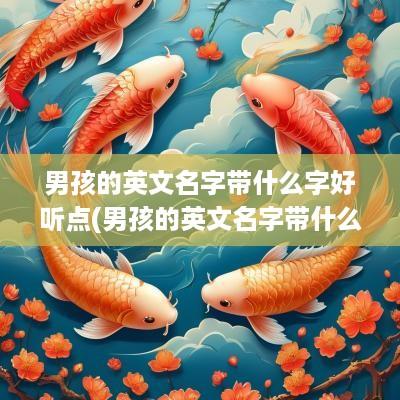 男孩的英文名字带什么字好听点(男孩的英文名字带什么字好听)
