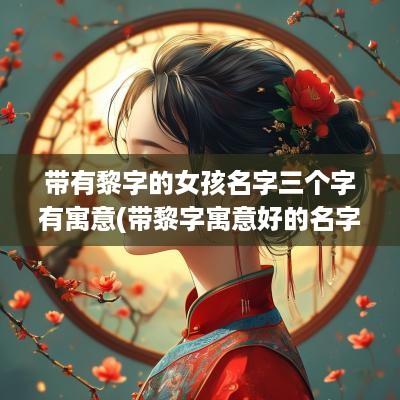 带有黎字的女孩名字三个字有寓意(带黎字寓意好的名字男孩)