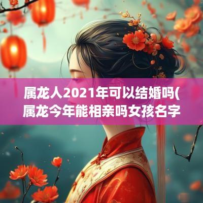 属龙人2025年可以结婚吗(属龙今年能相亲吗女孩名字大全)