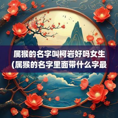 属猴的名字叫柯岩好吗女生(属猴的名字里面带什么字最好)