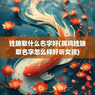 姓滕取什么名字好(属鸡姓滕取名字怎么样好听女孩)