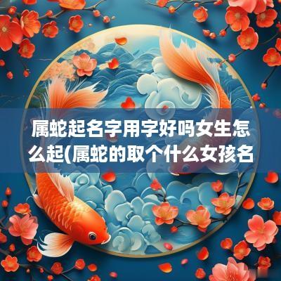 属蛇起名字用字好吗女生怎么起(属蛇的取个什么女孩名字)