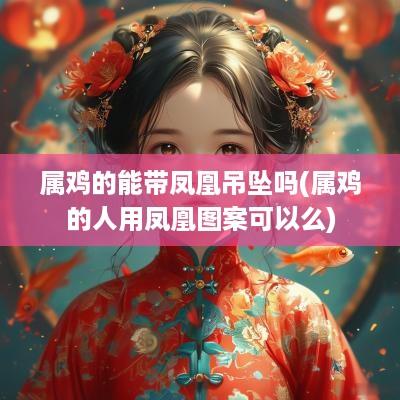 属鸡的能带凤凰吊坠吗(属鸡的人用凤凰图案可以么)