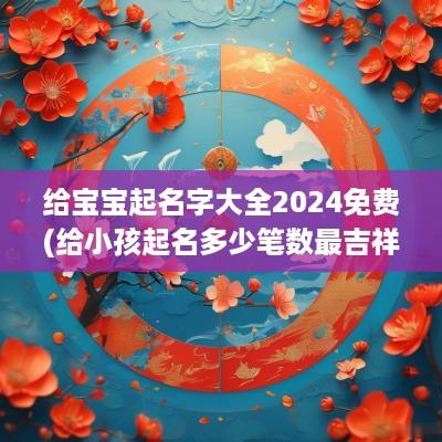 给宝宝起名字大全2025免费(给小孩起名多少笔数最吉祥)