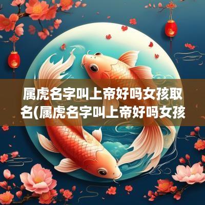属虎名字叫上帝好吗女孩取名(属虎名字叫上帝好吗女孩子)