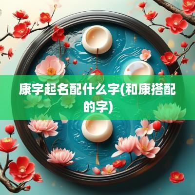 康字起名配什么字(和康搭配的字)