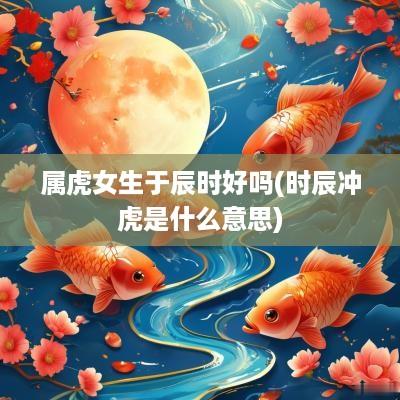 属虎女生于辰时好吗(时辰冲虎是什么意思)