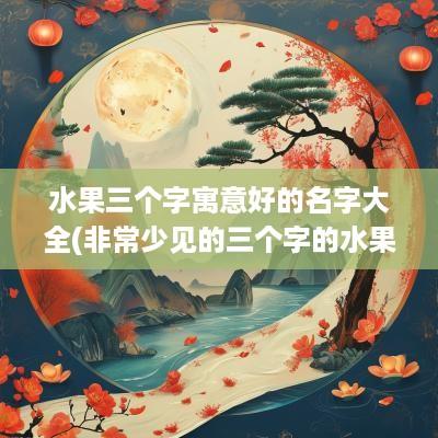 水果三个字寓意好的名字大全(非常少见的三个字的水果名字大全)