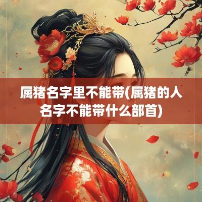 属猪名字里不能带(属猪的人名字不能带什么部首)