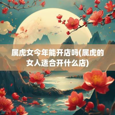 属虎女今年能开店吗(属虎的女人适合开什么店)