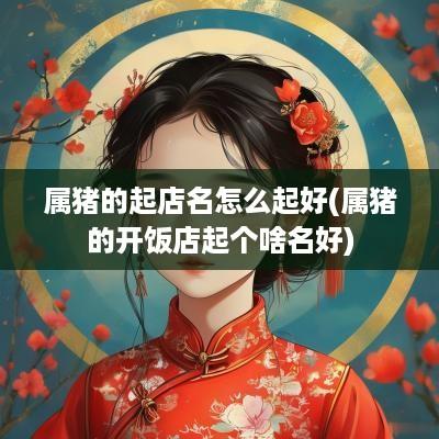 属猪的起店名怎么起好(属猪的开饭店起个啥名好)