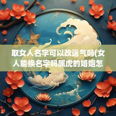 取女人名字可以改运气吗(女人能换名字吗属虎的婚姻怎么样)