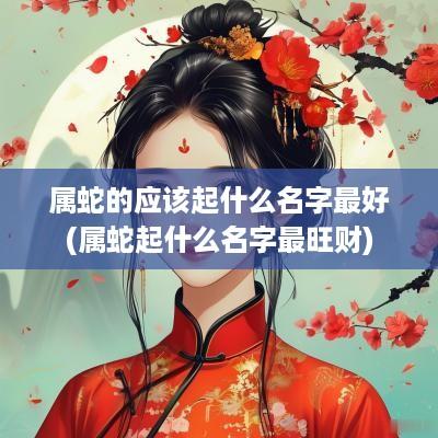 属蛇的应该起什么名字最好(属蛇起什么名字最旺财)
