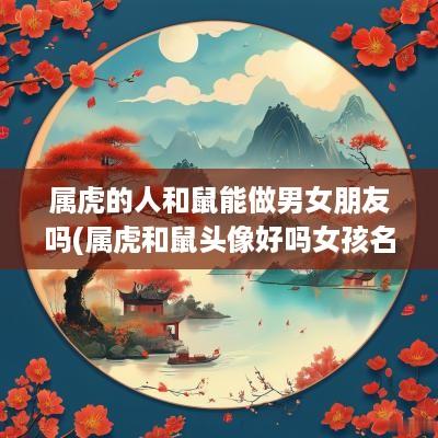 属虎的人和鼠能做男女朋友吗(属虎和鼠头像好吗女孩名字大全)