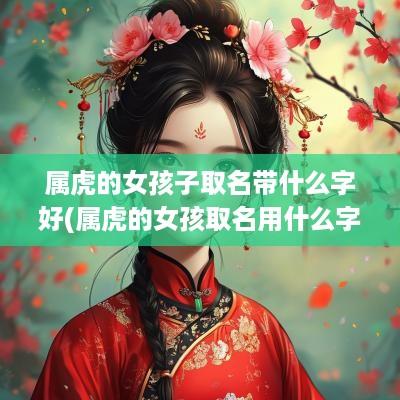 属虎的女孩子取名带什么字好(属虎的女孩取名用什么字最好)