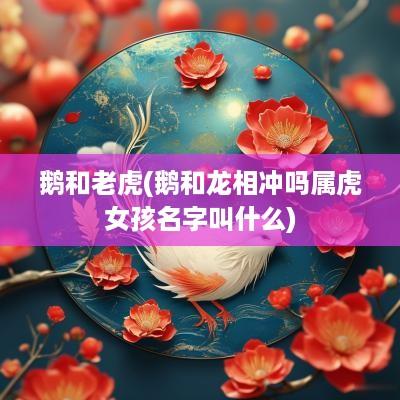 鹅和老虎(鹅和龙相冲吗属虎女孩名字叫什么)