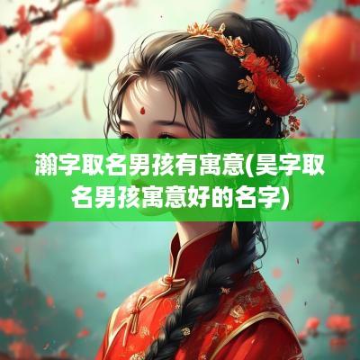 瀚字取名男孩有寓意(昊字取名男孩寓意好的名字)