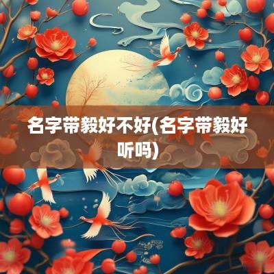 名字带毅好不好(名字带毅好听吗)