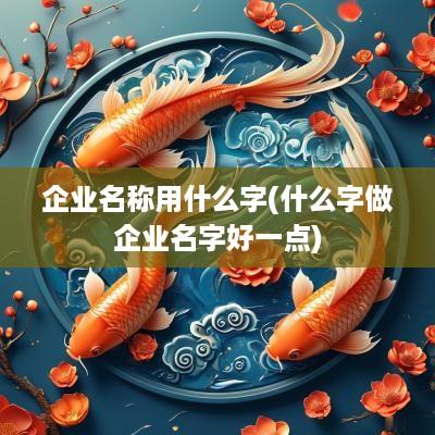 企业名称用什么字(什么字做企业名字好一点)