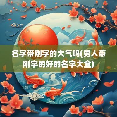 名字带刚字的大气吗(男人带刚字的好的名字大全)