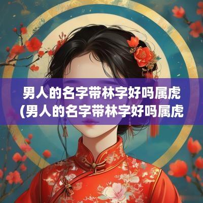 男人的名字带林字好吗属虎(男人的名字带林字好吗属虎宝宝)