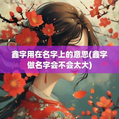 鑫字用在名字上的意思(鑫字做名字会不会太大)