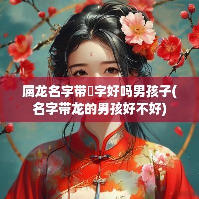 属龙名字带玥字好吗男孩子(名字带龙的男孩好不好)