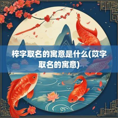 梓字取名的寓意是什么(苡字取名的寓意)