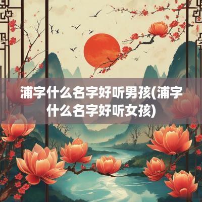 浦字什么名字好听男孩(浦字什么名字好听女孩)