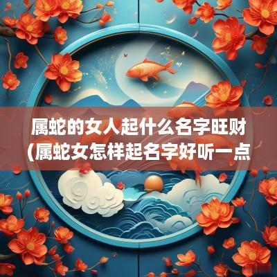 属蛇的女人起什么名字旺财(属蛇女怎样起名字好听一点的)