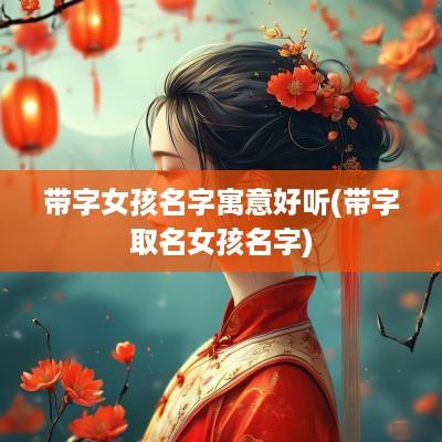 带字女孩名字寓意好听(带字取名女孩名字)
