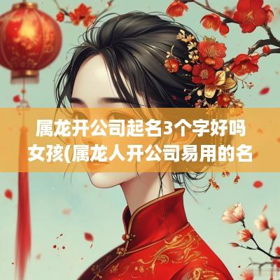 属龙开公司起名3个字好吗女孩(属龙人开公司易用的名字)
