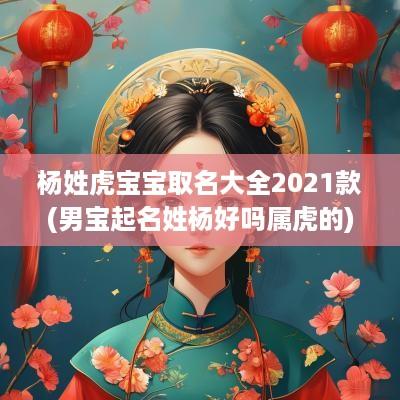 杨姓虎宝宝取名大全2025款(男宝起名姓杨好吗属虎的)