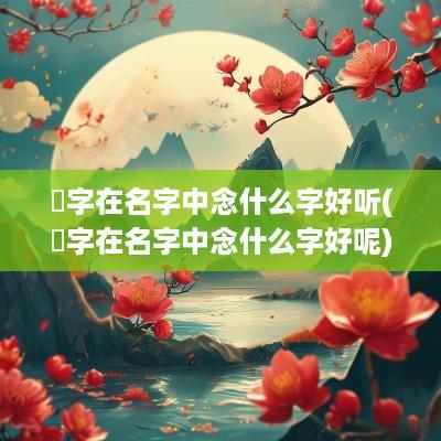 栯字在名字中念什么字好听(栯字在名字中念什么字好呢)