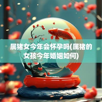 属猪女今年会怀孕吗(属猪的女孩今年婚姻如何)