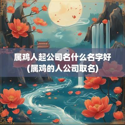 属鸡人起公司名什么名字好(属鸡的人公司取名)