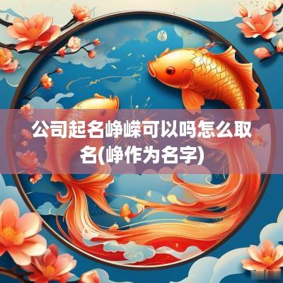 公司起名峥嵘可以吗怎么取名(峥作为名字)